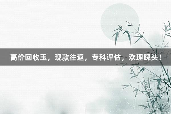 高价回收玉，现款往返，专科评估，欢理睬头！