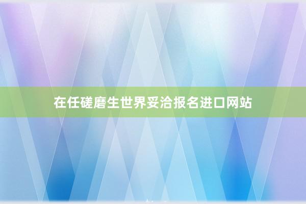 在任磋磨生世界妥洽报名进口网站
