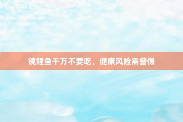 镜鲤鱼千万不要吃,健康风险需警惕