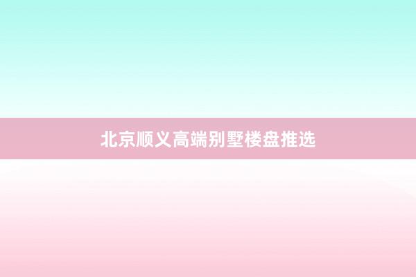 北京顺义高端别墅楼盘推选